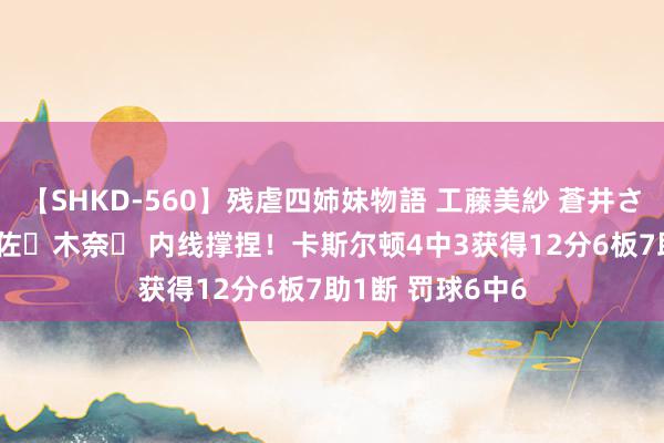 【SHKD-560】残虐四姉妹物語 工藤美紗 蒼井さくら 中谷美結 佐々木奈々 内线撑捏！卡斯尔顿4中3获得12分6板7助1断 罚球6中6
