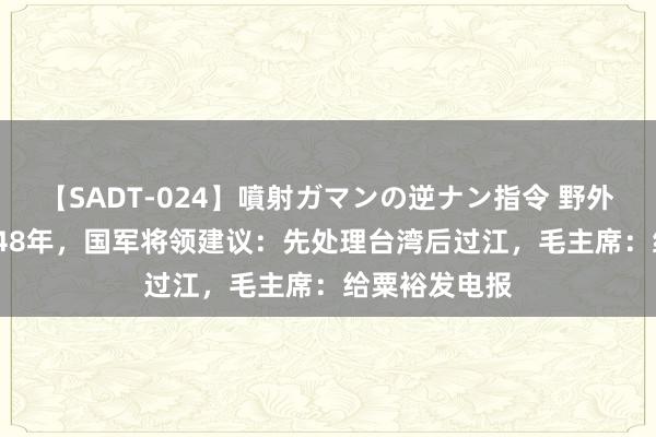 【SADT-024】噴射ガマンの逆ナン指令 野外浣腸悪戯 1948年，国军将领建议：先处理台湾后过江，毛主席：给粟裕发电报