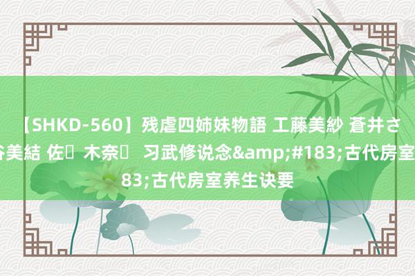 【SHKD-560】残虐四姉妹物語 工藤美紗 蒼井さくら 中谷美結 佐々木奈々 习武修说念&#183;古代房室养生诀要