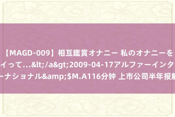 【MAGD-009】相互鑑賞オナニー 私のオナニーを見ながら、あなたもイって…</a>2009-04-17アルファーインターナショナル&$M.A116分钟 上市公司半年报解盘：告诉你净利高增长密码