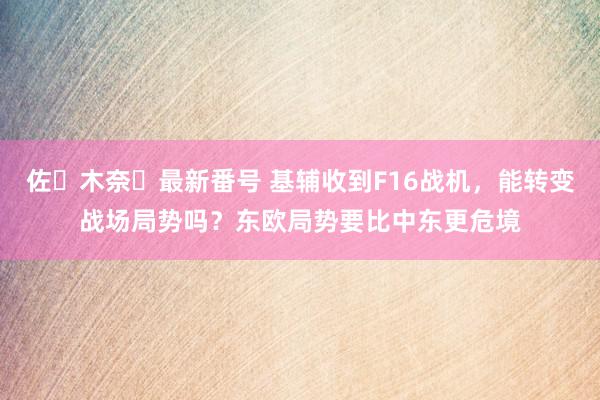 佐々木奈々最新番号 基辅收到F16战机，能转变战场局势吗？东欧局势要比中东更危境