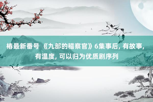 椿最新番号 《九部的稽察官》6集事后, 有故事, 有温度, 可以归为优质剧序列