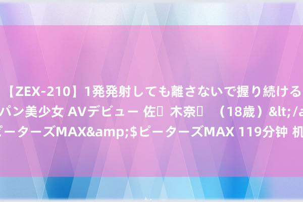 【ZEX-210】1発発射しても離さないで握り続けるチ○ポ大好きパイパン美少女 AVデビュー 佐々木奈々 （18歳）</a>2014-01-15ピーターズMAX&$ピーターズMAX 119分钟 机构称诬捏银行将加重泰国金融业竞争