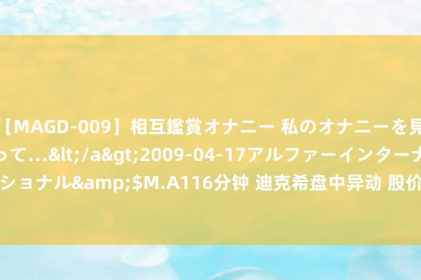 【MAGD-009】相互鑑賞オナニー 私のオナニーを見ながら、あなたもイって…</a>2009-04-17アルファーインターナショナル&$M.A116分钟 迪克希盘中异动 股价大涨8.32%报0.893好意思元