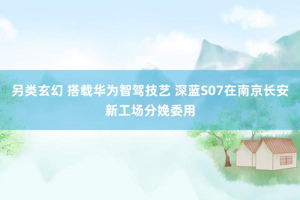 另类玄幻 搭载华为智驾技艺 深蓝S07在南京长安新工场分娩委用