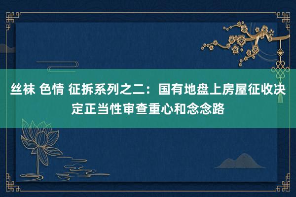 丝袜 色情 征拆系列之二:国有地盘上房屋征收决定正当性审查重心和念念路