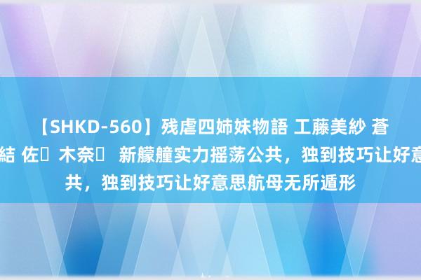 【SHKD-560】残虐四姉妹物語 工藤美紗 蒼井さくら 中谷美結 佐々木奈々 新艨艟实力摇荡公共，独到技巧让好意思航母无所遁形