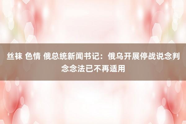 丝袜 色情 俄总统新闻书记：俄乌开展停战说念判念念法已不再适用