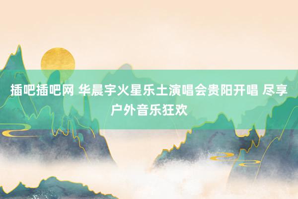 插吧插吧网 华晨宇火星乐土演唱会贵阳开唱 尽享户外音乐狂欢