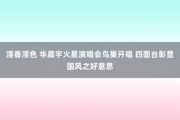 淫香淫色 华晨宇火星演唱会鸟巢开唱 四面台彰显国风之好意思