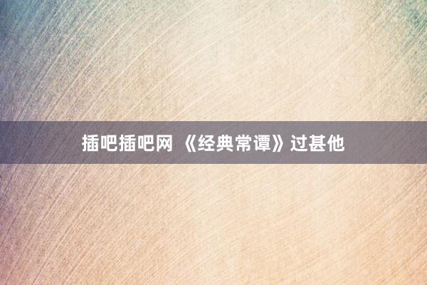 插吧插吧网 《经典常谭》过甚他