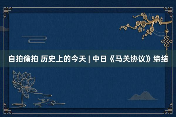 自拍偷拍 历史上的今天 | 中日《马关协议》缔结