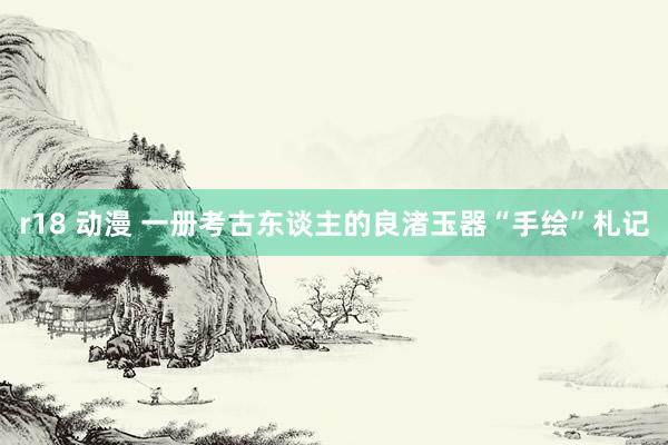 r18 动漫 一册考古东谈主的良渚玉器“手绘”札记