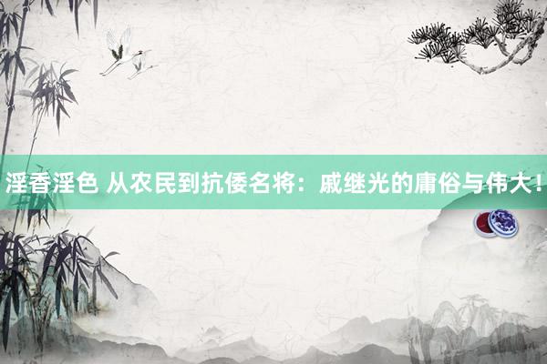 淫香淫色 从农民到抗倭名将：戚继光的庸俗与伟大！