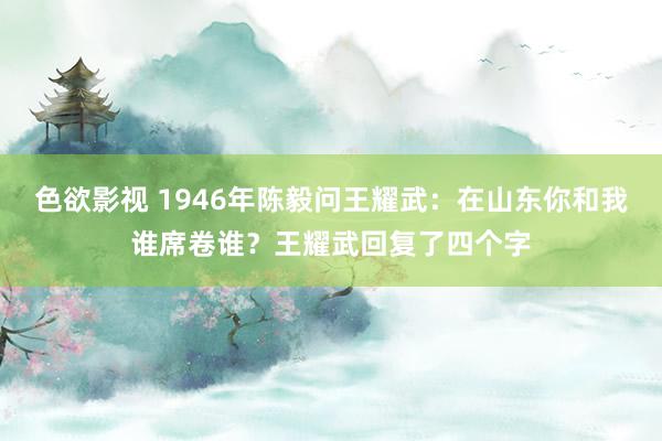 色欲影视 1946年陈毅问王耀武：在山东你和我谁席卷谁？王耀武回复了四个字