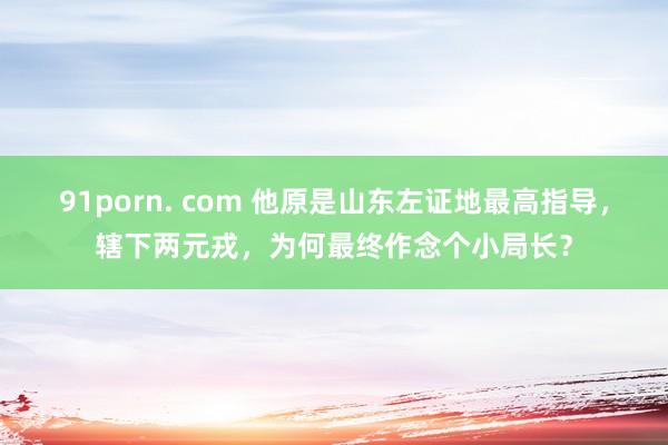 91porn. com 他原是山东左证地最高指导，辖下两元戎，为何最终作念个小局长？