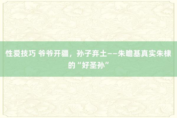 性爱技巧 爷爷开疆，孙子弃土——朱瞻基真实朱棣的“好圣孙”