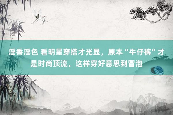 淫香淫色 看明星穿搭才光显，原本“牛仔裤”才是时尚顶流，这样穿好意思到冒泡