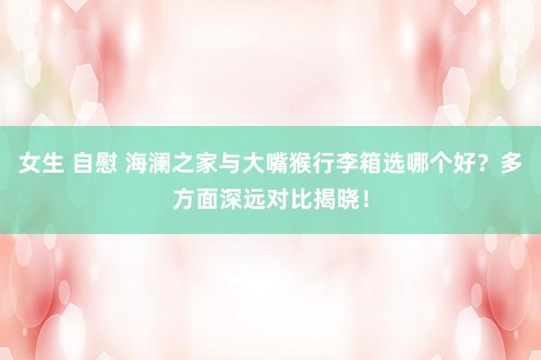 女生 自慰 海澜之家与大嘴猴行李箱选哪个好？多方面深远对比揭晓！