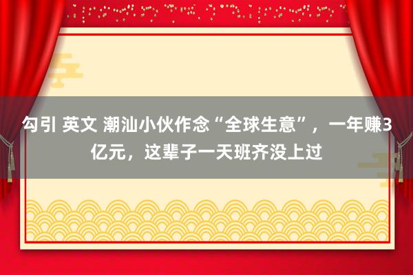 勾引 英文 潮汕小伙作念“全球生意”，一年赚3亿元，这辈子一天班齐没上过