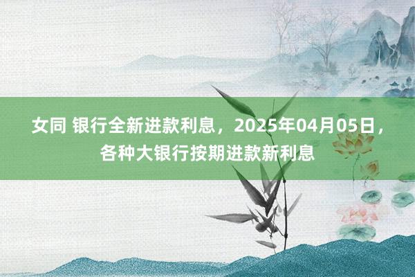 女同 银行全新进款利息，2025年04月05日，各种大银行按期进款新利息