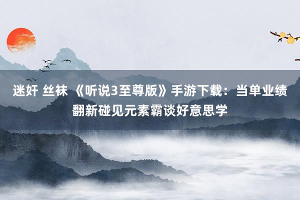 迷奸 丝袜 《听说3至尊版》手游下载：当单业绩翻新碰见元素霸谈好意思学