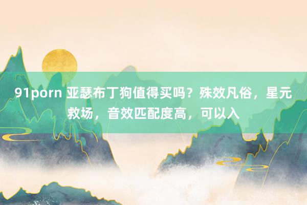 91porn 亚瑟布丁狗值得买吗？殊效凡俗，星元救场，音效匹配度高，可以入