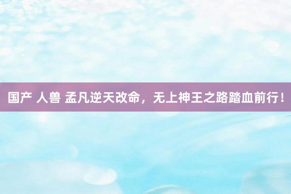 国产 人兽 孟凡逆天改命，无上神王之路踏血前行！