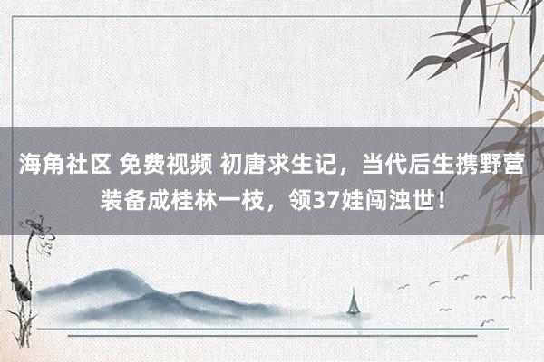 海角社区 免费视频 初唐求生记，当代后生携野营装备成桂林一枝，领37娃闯浊世！