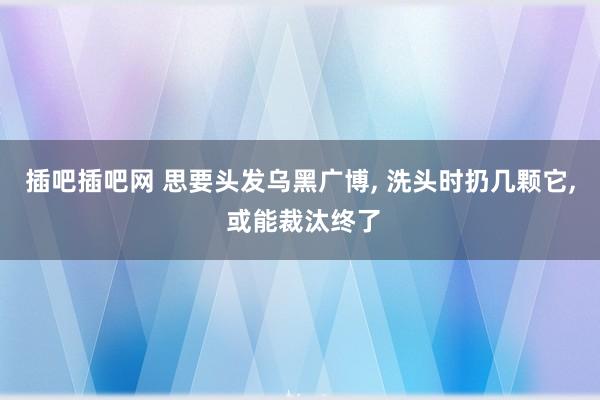 插吧插吧网 思要头发乌黑广博, 洗头时扔几颗它, 或能裁汰终了