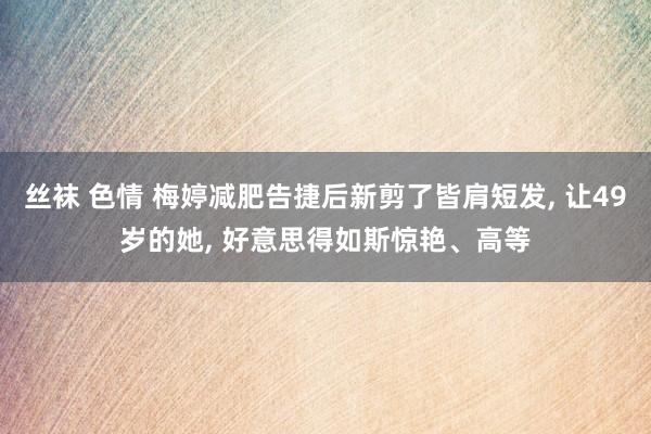 丝袜 色情 梅婷减肥告捷后新剪了皆肩短发, 让49岁的她, 好意思得如斯惊艳、高等
