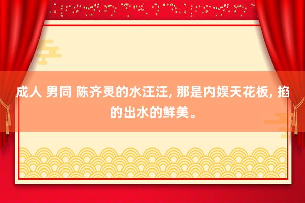 成人 男同 陈齐灵的水汪汪, 那是内娱天花板, 掐的出水的鲜美。
