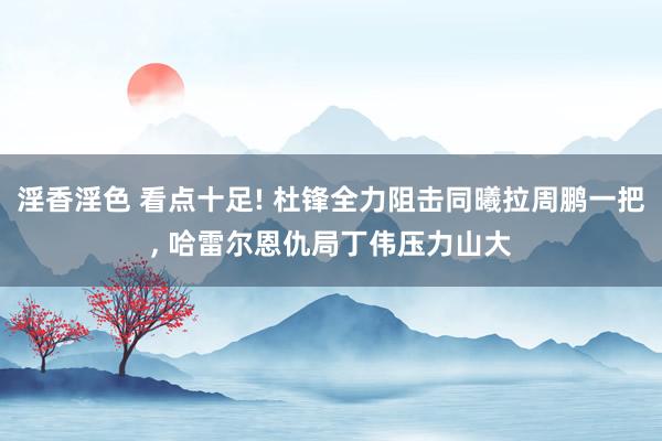 淫香淫色 看点十足! 杜锋全力阻击同曦拉周鹏一把, 哈雷尔恩仇局丁伟压力山大