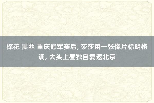 探花 黑丝 重庆冠军赛后, 莎莎用一张像片标明格调, 大头上昼独自复返北京
