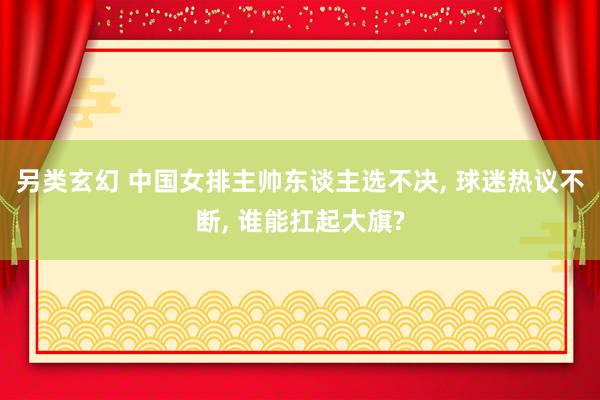 另类玄幻 中国女排主帅东谈主选不决, 球迷热议不断, 谁能扛起大旗?