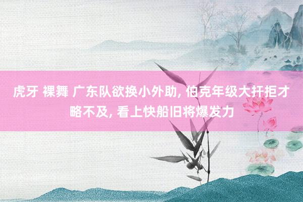 虎牙 裸舞 广东队欲换小外助, 伯克年级大扞拒才略不及, 看上快船旧将爆发力