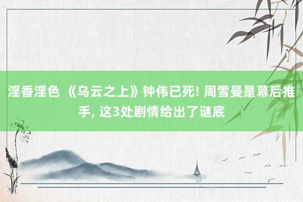 淫香淫色 《乌云之上》钟伟已死! 周雪曼是幕后推手, 这3处剧情给出了谜底