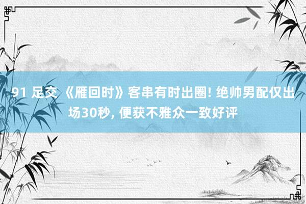91 足交 《雁回时》客串有时出圈! 绝帅男配仅出场30秒, 便获不雅众一致好评