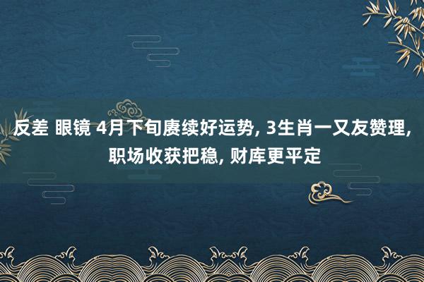 反差 眼镜 4月下旬赓续好运势, 3生肖一又友赞理, 职场收获把稳, 财库更平定