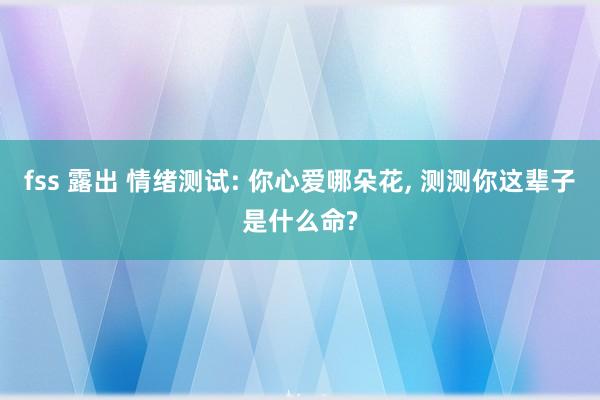 fss 露出 情绪测试: 你心爱哪朵花, 测测你这辈子是什么命?