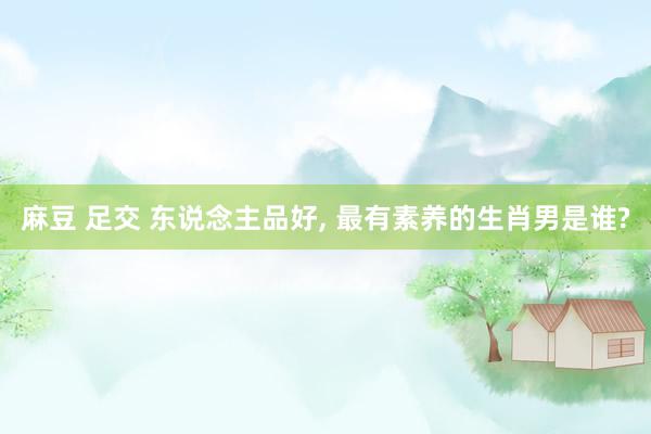 麻豆 足交 东说念主品好, 最有素养的生肖男是谁?