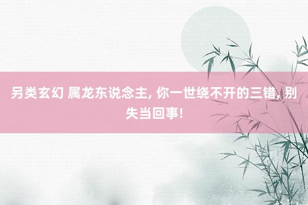 另类玄幻 属龙东说念主, 你一世绕不开的三错, 别失当回事!
