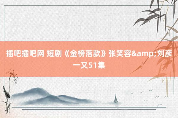 插吧插吧网 短剧《金榜落款》张笑容&刘彦一又51集