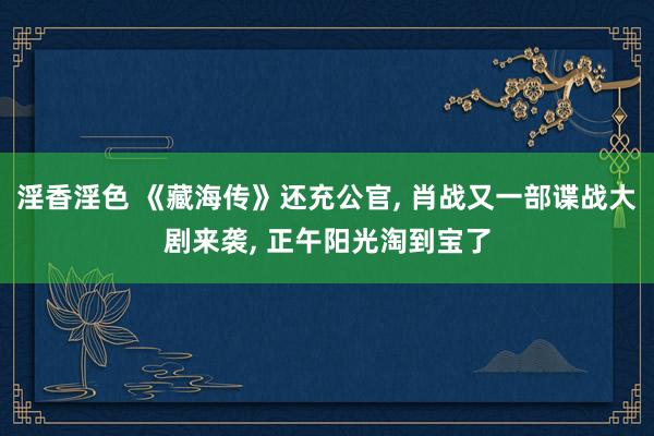淫香淫色 《藏海传》还充公官, 肖战又一部谍战大剧来袭, 正午阳光淘到宝了