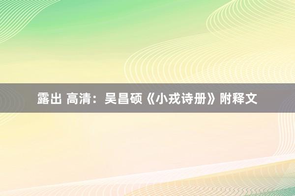 露出 高清：吴昌硕《小戎诗册》附释文