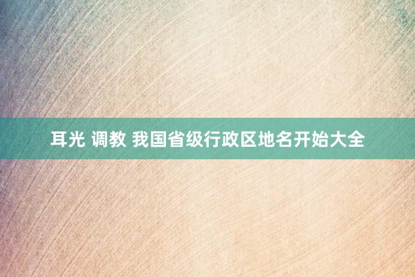 耳光 调教 我国省级行政区地名开始大全