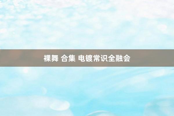 裸舞 合集 电镀常识全融会