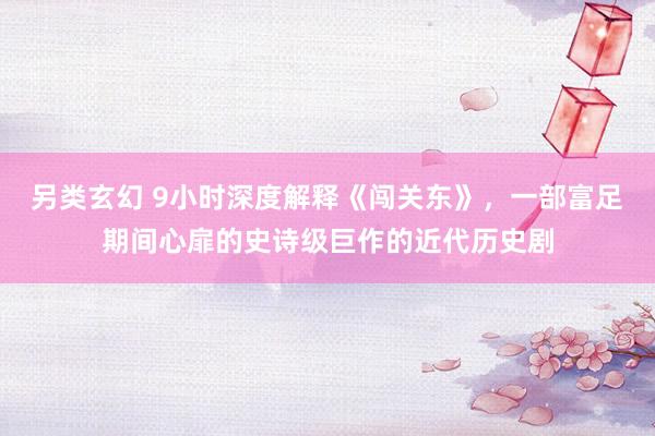 另类玄幻 9小时深度解释《闯关东》，一部富足期间心扉的史诗级巨作的近代历史剧