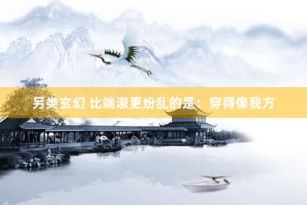 另类玄幻 比端淑更纷乱的是：穿得像我方